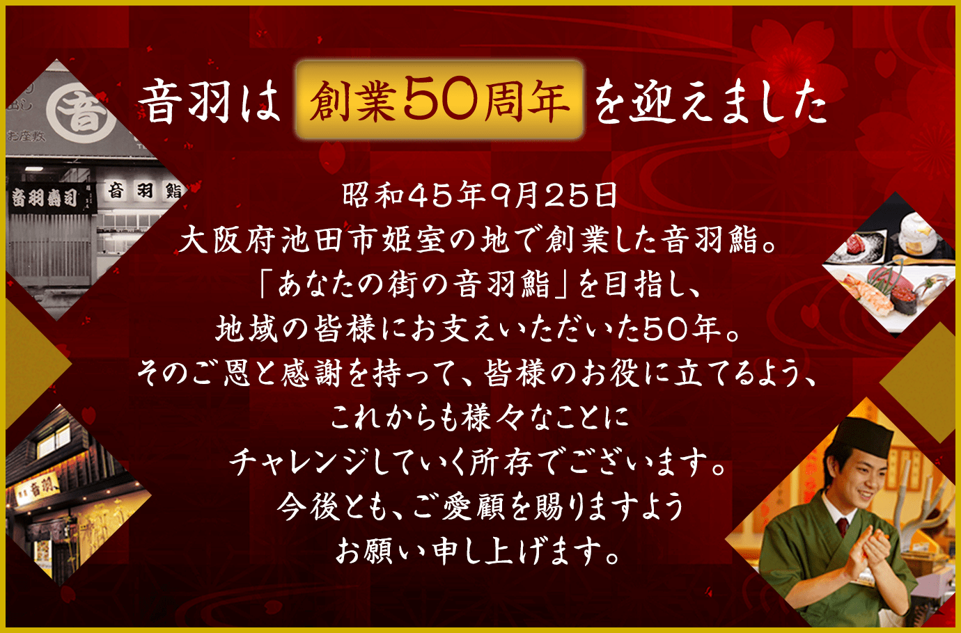 音羽は創業50周年を迎えました。昭和45年9月25日大阪府池田市姫室の地で創業した音羽鮨。「あなたの街の音羽鮨」を目指し、地域の皆様にお支えいただいた50年。そのご恩と感謝を持って、皆様のお役に立てるよう、これからも様々なことにチャレンジしていく所存でございます。今後とも、ご愛顧を賜りますようお願い申し上げます。